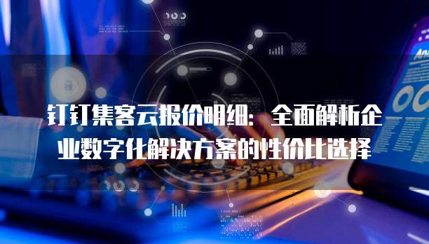 钉钉集客云报价明细:全面解析企业数字化解决方案的性价比选择