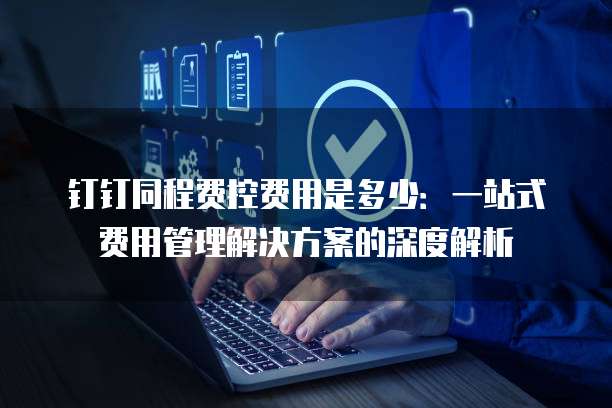 钉钉同程费控费用是多少:一站式费用管理解决方案的深度解析