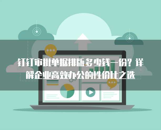 钉钉审批单据排版多少钱一份？详解企业高效办公的性价比之选