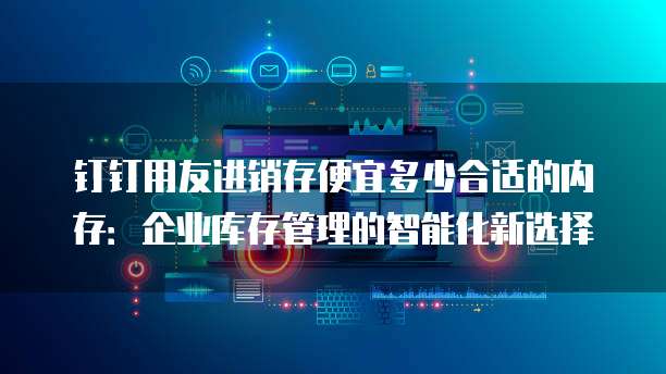 钉钉用友进销存便宜多少合适的内存:企业库存管理的智能化新选择