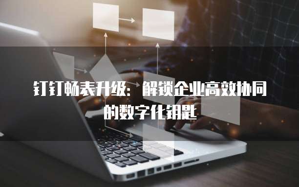 钉钉畅表升级:解锁企业高效协同的数字化钥匙