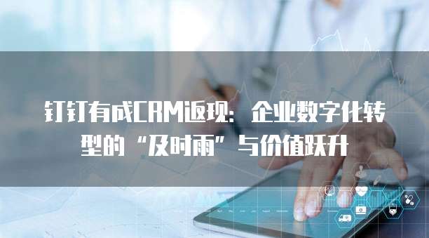 钉钉有成CRM返现：企业数字化转型的&ldquo;及时雨&rdquo;与价值跃升