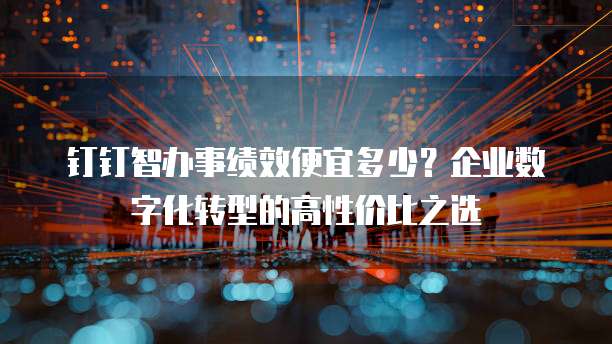 钉钉智办事绩效便宜多少？企业数字化转型的高性价比之选