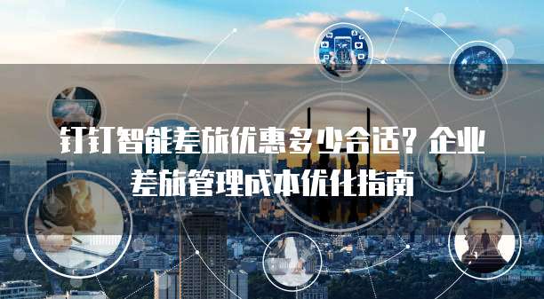 钉钉智能差旅优惠多少合适？企业差旅管理成本优化指南
