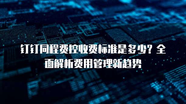 钉钉同程费控收费标准是多少?全面解析费用管理新趋势