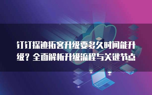 钉钉探迹拓客升级要多久时间能升级?全面解析升级流程与关键节点