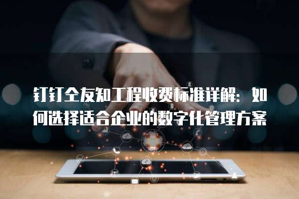 钉钉仝友知工程收费标准详解:如何选择适合企业的数字化管理方案