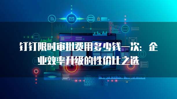 钉钉限时审批费用多少钱一次:企业效率升级的性价比之选