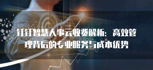 钉钉智慧人事云收费解析:高效管理背后的专业服务与成本优势