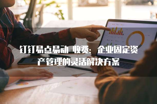 钉钉易点易动 收费:企业固定资产管理的灵活解决方案