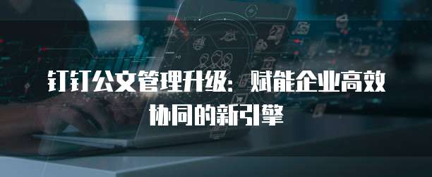 钉钉公文管理升级:赋能企业高效协同的新引擎