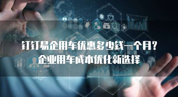 钉钉易企用车优惠多少钱一个月？企业用车成本优化新选择
