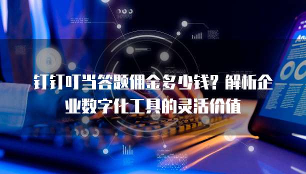 钉钉叮当答题佣金多少钱?解析企业数字化工具的灵活价值