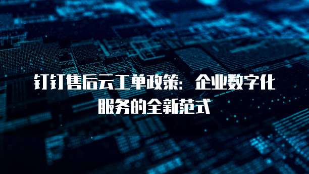 钉钉售后云工单政策：企业数字化服务的全新范式