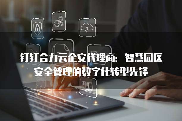 钉钉合力云企安代理商：智慧园区安全管理的数字化转型先锋