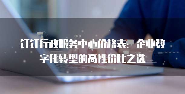 钉钉行政服务中心价格表：企业数字化转型的高性价比之选