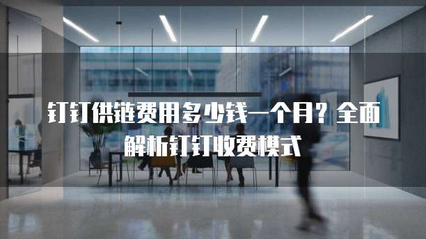 钉钉供链费用多少钱一个月?全面解析钉钉收费模式