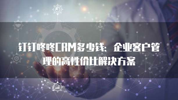 钉钉咚咚CRM多少钱:企业客户管理的高性价比解决方案
