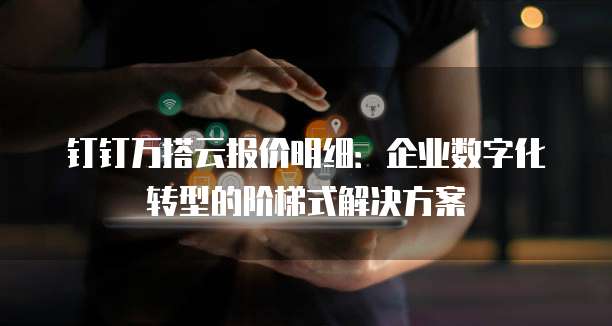 钉钉万搭云报价明细:企业数字化转型的阶梯式解决方案