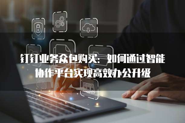 钉钉业务众包购买:如何通过智能协作平台实现高效办公升级