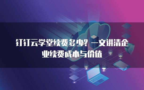 钉钉云学堂续费多少?一文讲清企业续费成本与价值