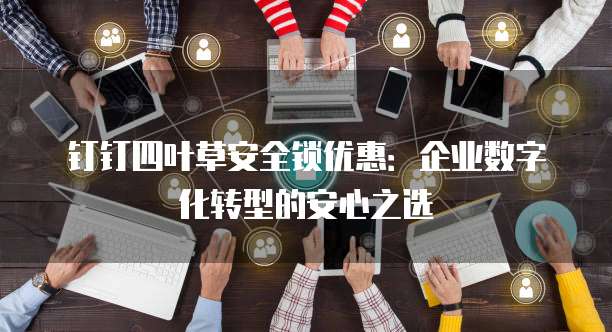 钉钉四叶草安全锁优惠:企业数字化转型的安心之选