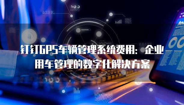 钉钉GPS车辆管理系统费用:企业用车管理的数字化解决方案