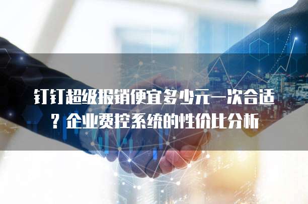 钉钉超级报销便宜多少元一次合适?企业费控系统的性价比分析