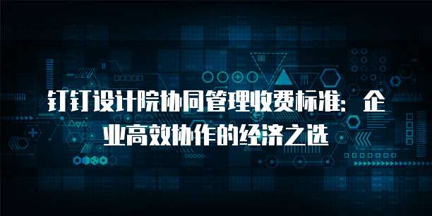 钉钉设计院协同管理收费标准：企业高效协作的经济之选