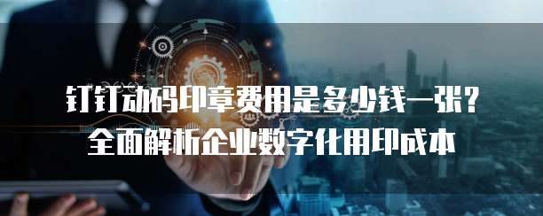 钉钉动码印章费用是多少钱一张?全面解析企业数字化用印成本