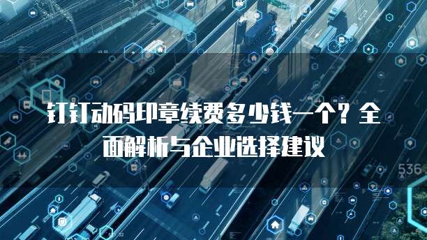 钉钉动码印章续费多少钱一个?全面解析与企业选择建议