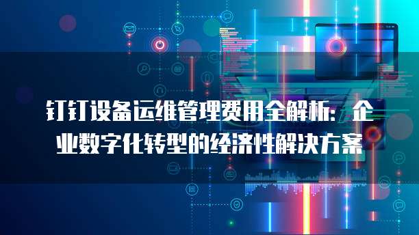 钉钉设备运维管理费用全解析:企业数字化转型的经济性解决方案