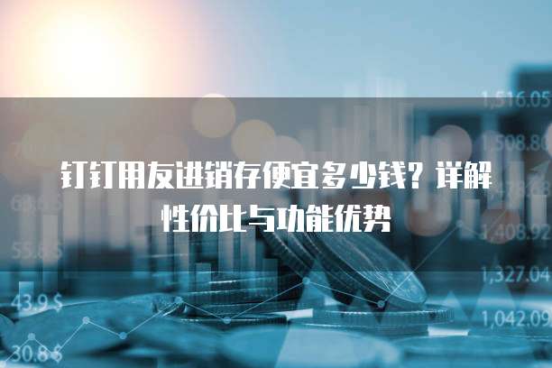 钉钉用友进销存便宜多少钱?详解性价比与功能优势