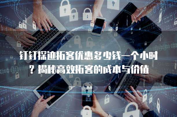 钉钉探迹拓客优惠多少钱一个小时？揭秘高效拓客的成本与价值