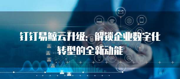 钉钉易鲸云升级:解锁企业数字化转型的全新动能