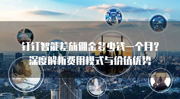 钉钉智能差旅佣金多少钱一个月？深度解析费用模式与价值优势