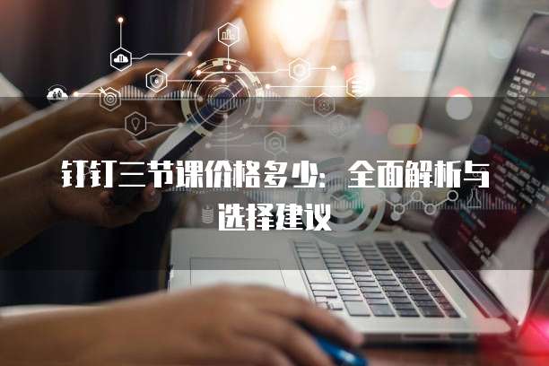 钉钉三节课价格多少：全面解析与选择建议