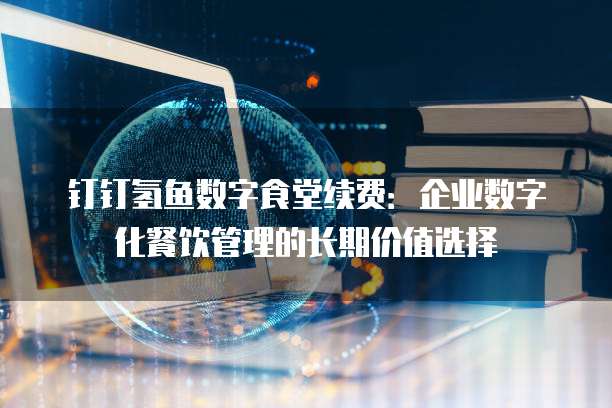 钉钉氢鱼数字食堂续费:企业数字化餐饮管理的长期价值选择