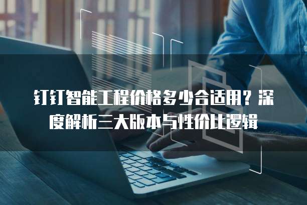 钉钉智能工程价格多少合适用?深度解析三大版本与性价比逻辑