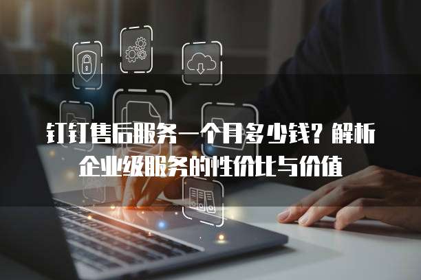 钉钉售后服务一个月多少钱?解析企业级服务的性价比与价值
