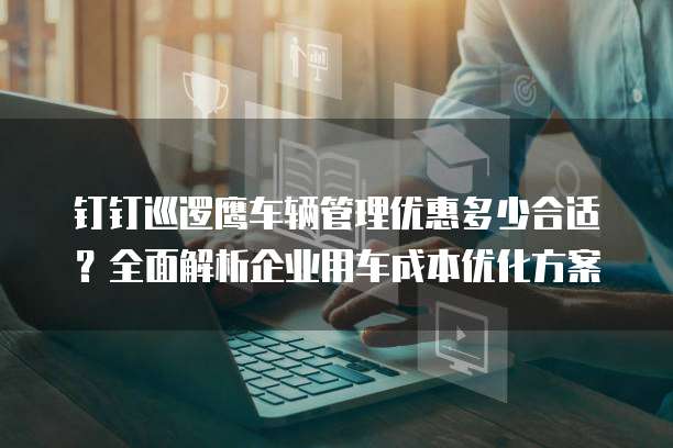 钉钉巡逻鹰车辆管理优惠多少合适？全面解析企业用车成本优化方案
