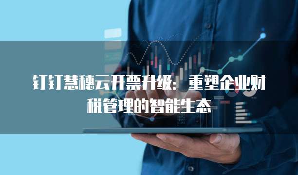 钉钉慧穗云开票升级：重塑企业财税管理的智能生态