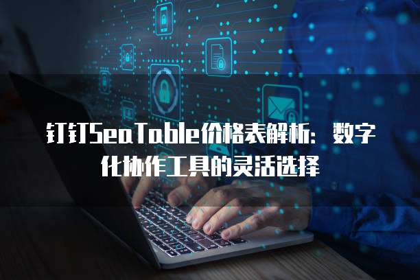 钉钉SeaTable价格表解析：数字化协作工具的灵活选择