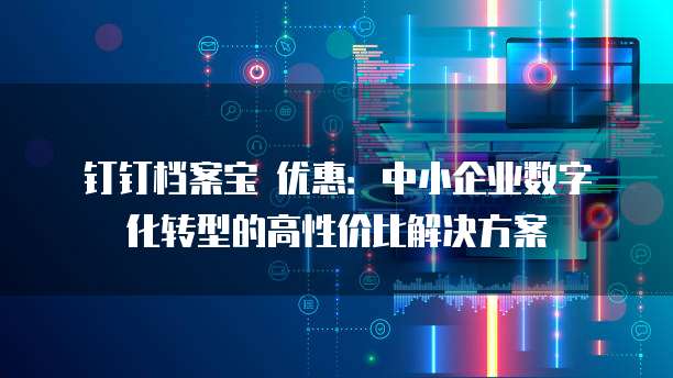 钉钉档案宝 优惠:中小企业数字化转型的高性价比解决方案
