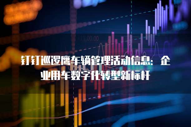 钉钉巡逻鹰车辆管理活动信息:企业用车数字化转型新标杆