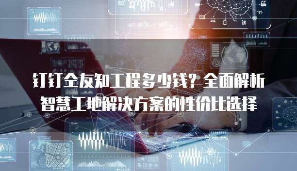 钉钉仝友知工程多少钱?全面解析智慧工地解决方案的性价比选择