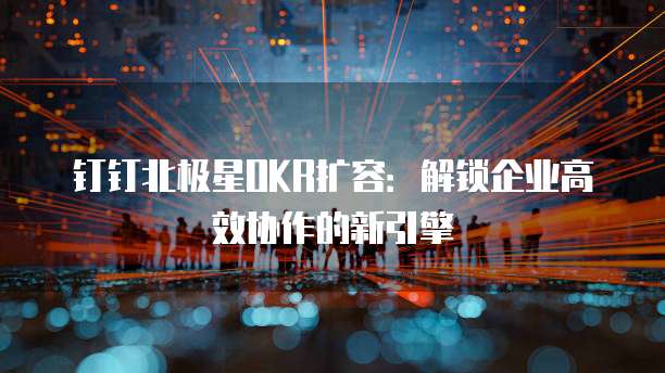 钉钉北极星OKR扩容:解锁企业高效协作的新引擎