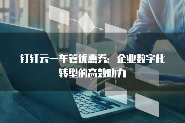 钉钉云一车管优惠券：企业数字化转型的高效助力
