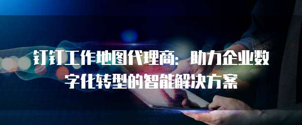钉钉工作地图代理商：助力企业数字化转型的智能解决方案