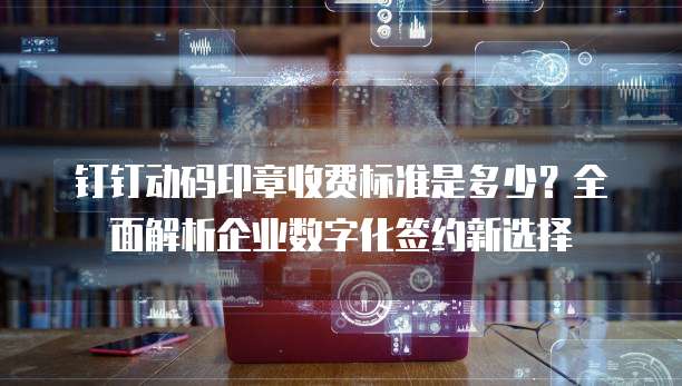 钉钉动码印章收费标准是多少?全面解析企业数字化签约新选择